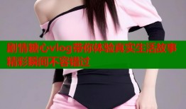 剧情糖心vlog带你体验真实生活故事精彩瞬间不容错过