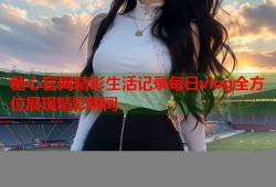 糖心官网精彩生活记录每日vlog全方位展现精彩瞬间