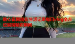 糖心官网精彩生活记录每日vlog全方位展现精彩瞬间
