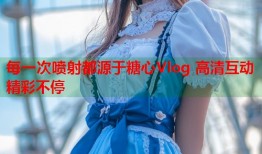 每一次喷射都源于糖心Vlog 高清互动精彩不停