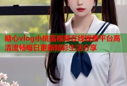 糖心vlog小桃酱视频在线观看平台高清流畅每日更新精彩生活分享