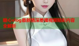 糖心vlog最新情深差喔视频精彩内容全解析