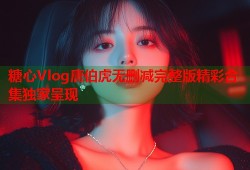 糖心Vlog唐伯虎无删减完整版精彩合集独家呈现