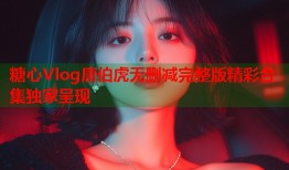 糖心Vlog唐伯虎无删减完整版精彩合集独家呈现