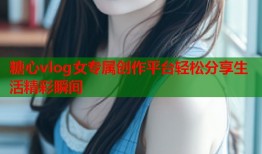 糖心vlog女专属创作平台轻松分享生活精彩瞬间