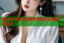 糖心Vlog四大女神风采绽放生活魅力全记录