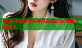 糖心Vlog四大女神风采绽放生活魅力全记录