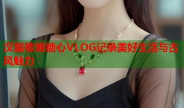 汉服歌姬糖心VLOG记录美好生活与古风魅力