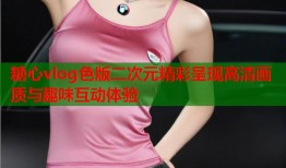 糖心vlog色版二次元精彩呈现高清画质与趣味互动体验