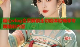 糖心vlog会员解锁全功能体验畅享专属精彩内容