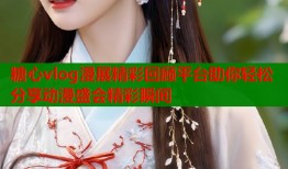 糖心vlog漫展精彩回顾平台助你轻松分享动漫盛会精彩瞬间