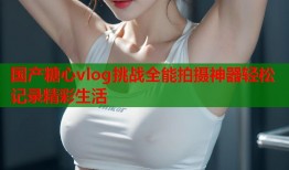 国产糖心vlog挑战全能拍摄神器轻松记录精彩生活