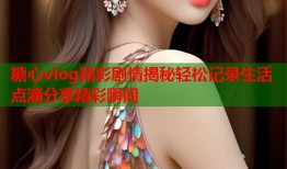 糖心vlog精彩剧情揭秘轻松记录生活点滴分享精彩瞬间