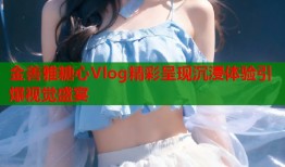 金善雅糖心Vlog精彩呈现沉浸体验引爆视觉盛宴
