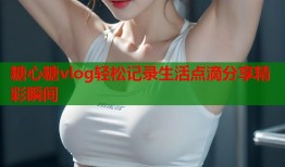 糖心糖vlog轻松记录生活点滴分享精彩瞬间