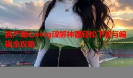 国产糖心vlog破解神器轻松下载与编辑全攻略