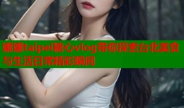 娜娜taipei糖心vlog带你探索台北美食与生活日常精彩瞬间