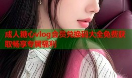 成人糖心vlog会员兑换码大全免费获取畅享专属福利