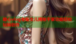糖心vlog老板女儿揭秘平家功能轻松玩转创作