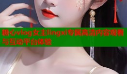 糖心vlog女主lingxi专属高清内容观看与互动平台体验