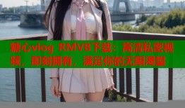 糖心vlog RMVB下载：高清私密视频，即刻拥有，满足你的无限渴望
