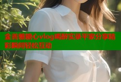 金善雅糖心vlog喝醉实录平家分享精彩瞬间轻松互动