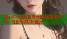 糖心vlog色斑官网专业祛斑护肤平台，轻松改善肌肤困扰