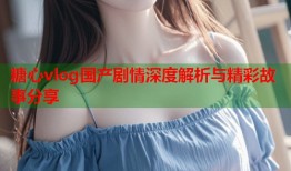 糖心vlog国产剧情深度解析与精彩故事分享