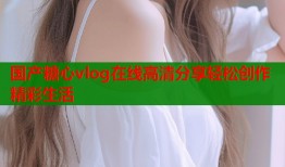 国产糖心vlog在线高清分享轻松创作精彩生活