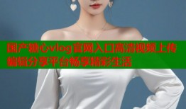 国产糖心vlog官网入口高清视频上传编辑分享平台畅享精彩生活