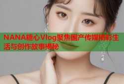 NANA糖心Vlog聚焦国产传媒精彩生活与创作故事揭秘