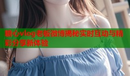 糖心vlog老板微博揭秘实时互动与精彩分享新体验