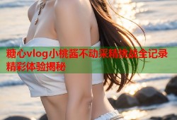 糖心vlog小桃酱不动采精挑战全记录精彩体验揭秘
