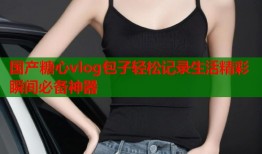 国产糖心vlog包子轻松记录生活精彩瞬间必备神器
