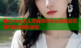 糖心vlog艺人专属创作平台轻松发布吸引粉丝增长秘籍