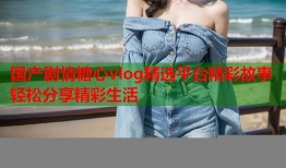国产剧情糖心vlog精选平台精彩故事轻松分享精彩生活
