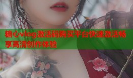 糖心vlog激活码购买平台快速激活畅享高清创作体验