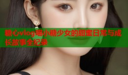 糖心vlog喵小糖少女的甜蜜日常与成长故事全纪录