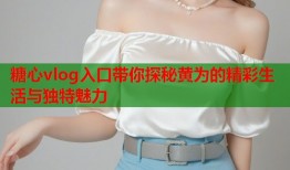 糖心vlog入口带你探秘黄为的精彩生活与独特魅力