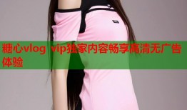 糖心vlog vip独家内容畅享高清无广告体验