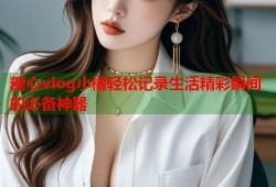 糖心vlog小橘轻松记录生活精彩瞬间的必备神器