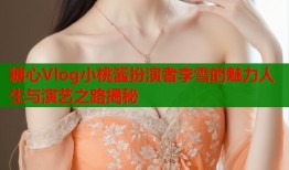 糖心Vlog小桃酱扮演者李雪的魅力人生与演艺之路揭秘