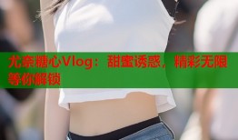 尤奈糖心Vlog：甜蜜诱惑，精彩无限等你解锁