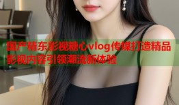 国产精东影视糖心vlog传媒打造精品影视内容引领潮流新体验