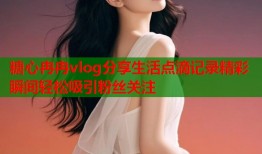 糖心冉冉vlog分享生活点滴记录精彩瞬间轻松吸引粉丝关注