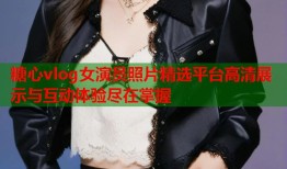 糖心vlog女演员照片精选平台高清展示与互动体验尽在掌握