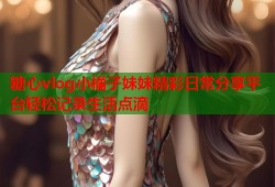 糖心vlog小橘子妹妹精彩日常分享平台轻松记录生活点滴