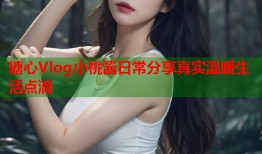 糖心Vlog小桃酱日常分享真实温暖生活点滴