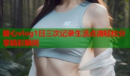 糖心vlog1日三次记录生活点滴轻松分享精彩瞬间