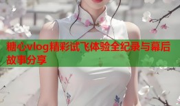 糖心vlog精彩试飞体验全纪录与幕后故事分享